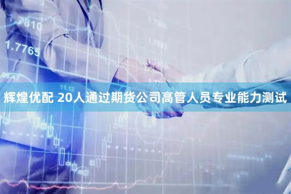 辉煌优配 20人通过期货公司高管人员专业能力测试