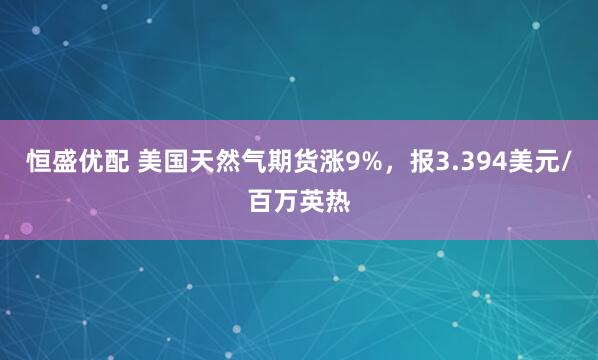 恒盛优配 美国天然气期货涨9%，报3.394美元/百万英热