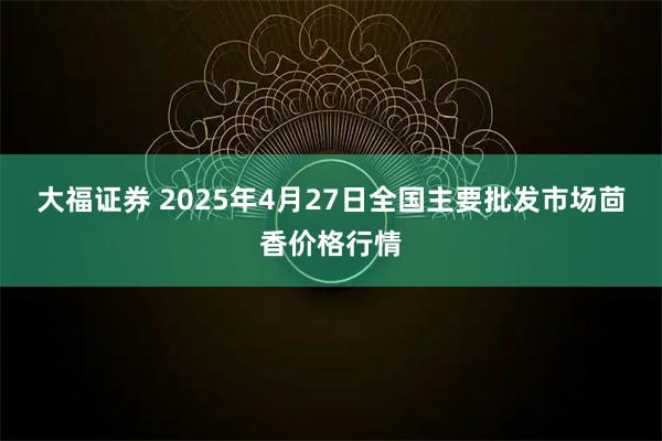 大福证券 2025年4月27日全国主要批发市场茴香价格行情