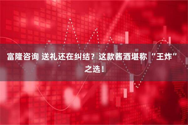 富隆咨询 送礼还在纠结？这款酱酒堪称 “王炸” 之选！