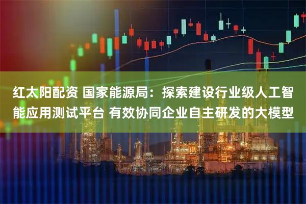 红太阳配资 国家能源局：探索建设行业级人工智能应用测试平台 有效协同企业自主研发的大模型